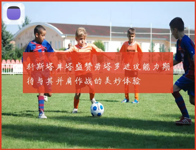 科斯塔库塔盛赞劳塔罗进攻能力期待与其并肩作战的美妙体验