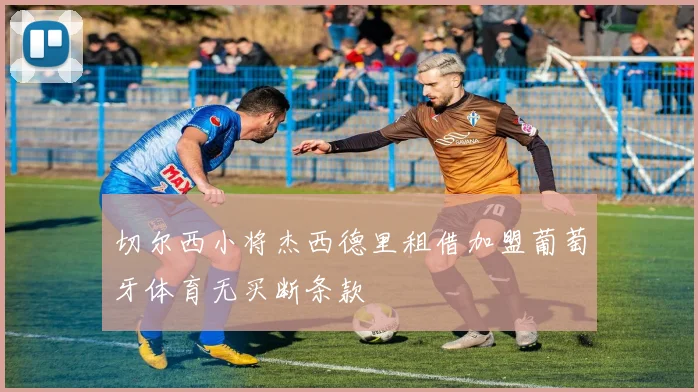 切尔西小将杰西德里租借加盟葡萄牙体育无买断条款