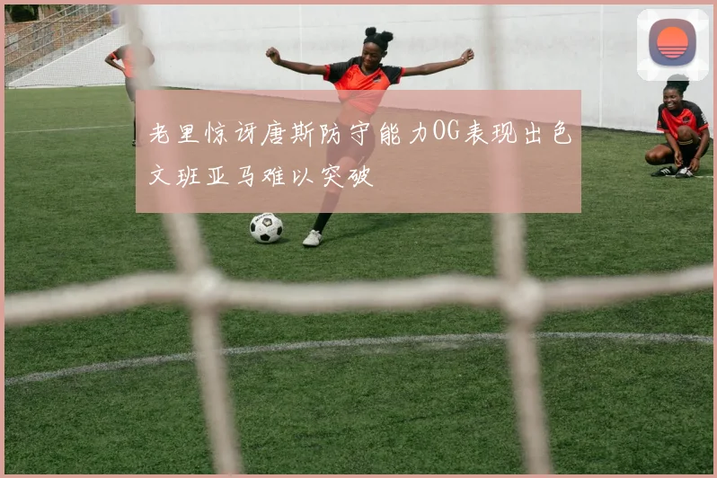 老里惊讶唐斯防守能力OG表现出色文班亚马难以突破