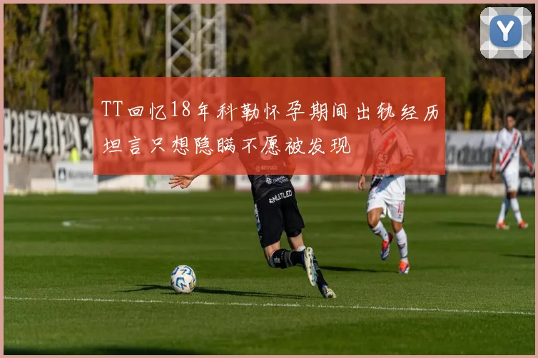 TT回忆18年科勒怀孕期间出轨经历坦言只想隐瞒不愿被发现