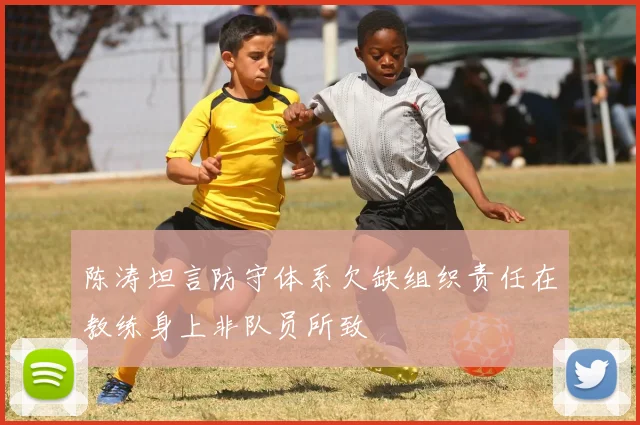 陈涛坦言防守体系欠缺组织责任在教练身上非队员所致