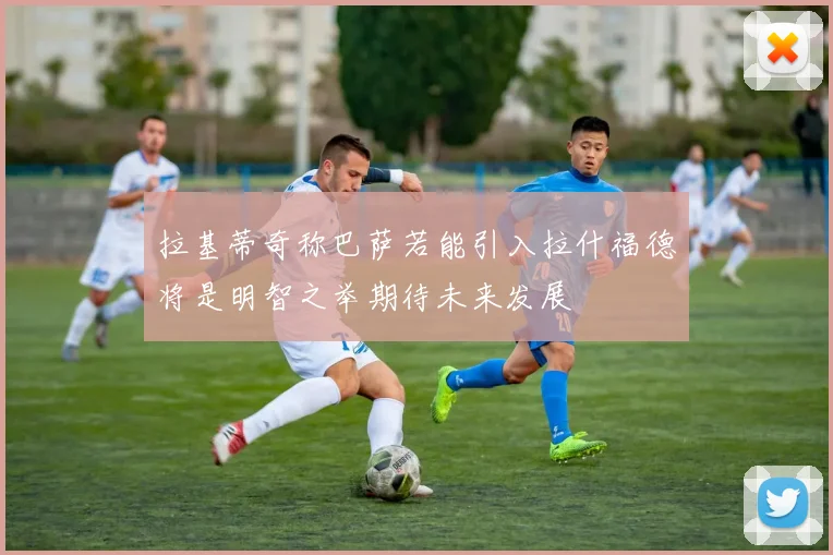 拉基蒂奇称巴萨若能引入拉什福德将是明智之举期待未来发展