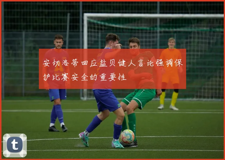 安切洛蒂回应盐贝健人言论强调保护比赛安全的重要性