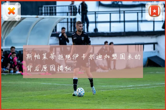 斯帕莱蒂拒绝伊卡尔迪加盟国米的背后原因揭秘