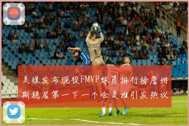 美媒发布现役FMVP球员排行榜詹姆斯稳居第一下一个会是谁引发热议