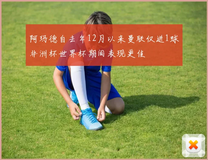 阿玛德自去年12月以来曼联仅进1球非洲杯世界杯期间表现更佳