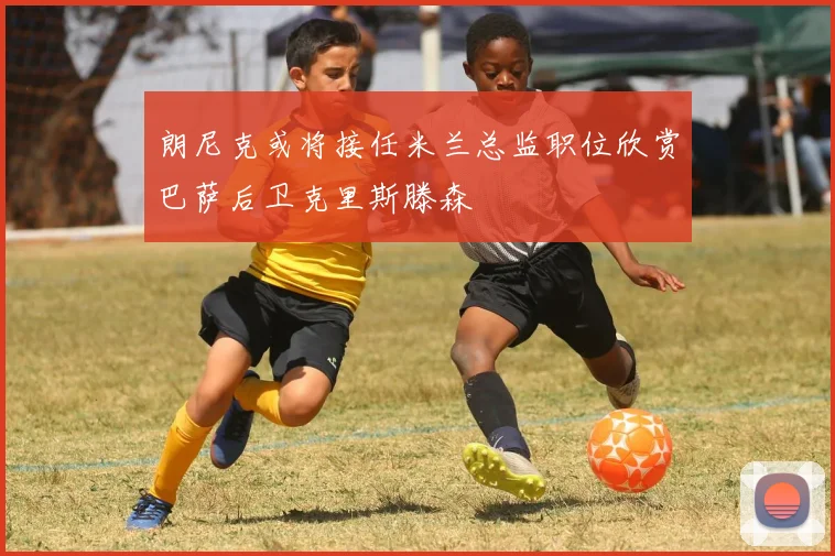 朗尼克或将接任米兰总监职位欣赏巴萨后卫克里斯滕森